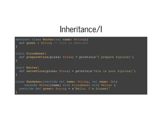 Inheritance/I
abstract class Worker(val name: String){
def greet : String // this is abstract
}
trait PizzaMaker{
def preparePizza(pizza: Pizza) = println(s"I prepare ${pizza}")
}
trait Waiter{
def servePizza(pizza: Pizza) = println(s"this is your ${pizza}")
}
class Handyman(override val name: String, val wage: Int)
extends Worker(name) with PizzaMaker with Waiter {
override def greet: String = s"Hello, I'm ${name}"
}
 