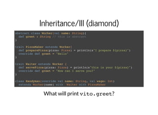 Inheritance/III (diamond)
abstract class Worker(val name: String){
def greet : String // this is abstract
}
trait PizzaMaker extends Worker{
def preparePizza(pizza: Pizza) = println(s"I prepare ${pizza}")
override def greet = "Hello"
}
trait Waiter extends Worker {
def servePizza(pizza: Pizza) = println(s"this is your ${pizza}")
override def greet = "How can I serve you?"
}
class Handyman(override val name: String, val wage: Int)
extends Worker(name) with Waiter with PizzaMaker
What will print vito.greet?
 