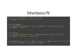Inheritance/IV
abstract class Worker(val name: String){
def greet : String // this is abstract
}
trait PizzaMaker {
def preparePizza(pizza: Pizza) = println(s"I prepare ${pizza}")
def greet = "Hello"
}
trait Waiter {
def servePizza(pizza: Pizza) = println(s"this is your ${pizza}")
def greet = "How can I serve you?"
}
class Handyman(override val name: String, val wage: Int) extends Worker(name)
override def greet = super[Waiter].greet
}
 