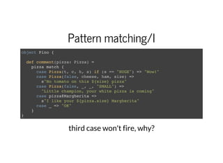 Pattern matching/I
object Pino {
def comment(pizza: Pizza) =
pizza match {
case Pizza(t, c, h, s) if (s == "HUGE") => "Wow!"
case Pizza(false, cheese, ham, size) =>
s"No tomato on this ${size} pizza"
case Pizza(false, _, _, "SMALL") =>
"Little champion, your white pizza is coming"
case pizza@Margherita =>
s"I like your ${pizza.size} Margherita"
case _ => "OK"
}
}
third case won't fire, why?
 