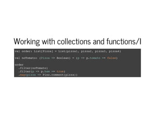 Working with collections and functions/I
val order: List[Pizza] = List(pizza1, pizza2, pizza3, pizza4)
val noTomato: (Pizza => Boolean) = (p => p.tomato == false)
order
.filter(noTomato)
.filter(p => p.ham == true)
.map(pizza => Pino.comment(pizza))
 