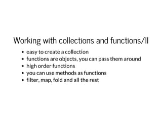 Working with collections and functions/II
easy to create a collection
functions are objects, you can pass them around
high order functions
you can use methods as functions
filter, map, fold and all the rest
 