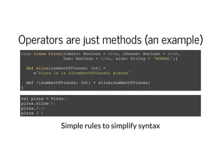 Operators are just methods (an example)
case class Pizza(tomato: Boolean = true, cheese: Boolean = true,
ham: Boolean = true, size: String = "NORMAL"){
def slice(numberOfPieces: Int) =
s"Pizza is in ${numberOfPieces} pieces"
def /(numberOfPieces: Int) = slice(numberOfPieces)
}
val pizza = Pizza()
pizza.slice(4)
pizza./(4)
pizza / 4
Simple rules to simplify syntax
 