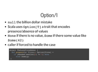Option/I
nullthe billion dollar mistake
Scala uses Option[T]a trait that encodes
presence/absence of values
Noneif there is no value, Someif there some value like
Some(42)
caller if forced to handle the case
object TheLazyPizzaMaker {
def prepare(p: Pizza): Option[Pizza] =
if (Random.nextInt(6) == 0) None
else Some(p)
}
 
