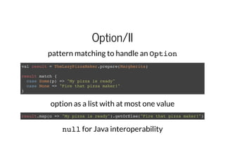 Option/II
pattern matching to handle an Option
val result = TheLazyPizzaMaker.prepare(Margherita)
result match {
case Some(p) => "My pizza is ready"
case None => "Fire that pizza maker!"
}
option as a list with at most one value
result.map(o => "My pizza is ready").getOrElse("Fire that pizza maker!")
nullfor Java interoperability
 