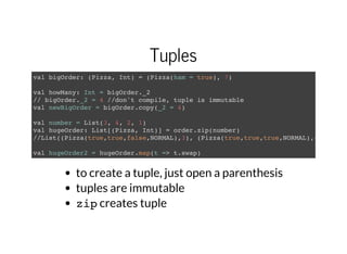 Tuples
val bigOrder: (Pizza, Int) = (Pizza(ham = true), 7)
val howMany: Int = bigOrder._2
// bigOrder._2 = 4 //don't compile, tuple is immutable
val newBigOrder = bigOrder.copy(_2 = 4)
val number = List(3, 4, 2, 1)
val hugeOrder: List[(Pizza, Int)] = order.zip(number)
//List((Pizza(true,true,false,NORMAL),3), (Pizza(true,true,true,NORMAL),4)...
val hugeOrder2 = hugeOrder.map(t => t.swap)
to create a tuple, just open a parenthesis
tuples are immutable
zipcreates tuple
 