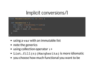 Implicit conversions/I
class MargheritaList(val n: Int) {
def margherita = {
var list: List[Pizza] = List()
for (i <- 1 to n)
list = list :+ Margherita
list
}
}
using a varwith an immutable list
note the generics
using collection operator :+
List.fill(n)(Margherita)is more idiomatic
you choose how much functional you want to be
 