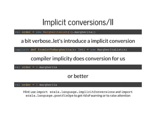 Implicit conversions/II
val order = new MargheritaList(4).margherita()
a bit verbose..let's introduce a implicit conversion
implicit def fromIntToMargherita(n: Int) = new MargheritaList(n)
compiler implicity does conversion for us
val order = 4.margherita
or better
val order = 4 margherita
Hint: use import scala.language.implicitConversionsand import
scala.language.postfixOpsto get rid of warning or to raise attention
 