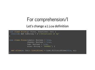 For comprehension/I
Let's change slicedefinition
case class Slice(p: Pizza, fractions: Int) {
override def toString = s"1/$fractions of $p"
}
case class Pizza(tomato: Boolean = true,
cheese: Boolean = true,
ham: Boolean = true,
size: String = "NORMAL") {
def slice(n: Int): List[Slice] = List.fill(n)(Slice(this, n))
}
 