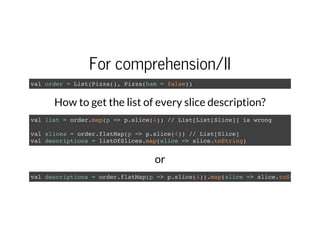 For comprehension/II
val order = List(Pizza(), Pizza(ham = false))
How to get the list of every slice description?
val list = order.map(p => p.slice(4)) // List[List[Slice]] is wrong
val slices = order.flatMap(p => p.slice(4)) // List[Slice]
val descriptions = listOfSlices.map(slice => slice.toString)
or
val descriptions = order.flatMap(p => p.slice(4)).map(slice => slice.toString
 