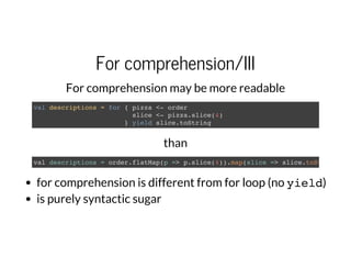 For comprehension/III
For comprehension may be more readable
val descriptions = for { pizza <- order
slice <- pizza.slice(4)
} yield slice.toString
than
val descriptions = order.flatMap(p => p.slice(4)).map(slice => slice.toString
for comprehension is different from for loop (no yield)
is purely syntactic sugar
 