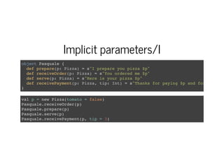 Implicit parameters/I
object Pasquale {
def prepare(p: Pizza) = s"I prepare you pizza $p"
def receiveOrder(p: Pizza) = s"You ordered me $p"
def serve(p: Pizza) = s"Here is your pizza $p"
def receivePayment(p: Pizza, tip: Int) = s"Thanks for paying $p and for the $ti
}
val p = new Pizza(tomato = false)
Pasquale.receiveOrder(p)
Pasquale.prepare(p)
Pasquale.serve(p)
Pasquale.receivePayment(p, tip = 3)
 