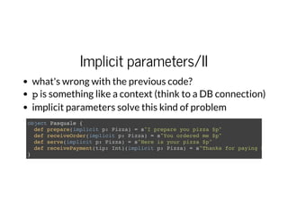 Implicit parameters/II
what's wrong with the previous code?
pis something like a context (think to a DB connection)
implicit parameters solve this kind of problem
object Pasquale {
def prepare(implicit p: Pizza) = s"I prepare you pizza $p"
def receiveOrder(implicit p: Pizza) = s"You ordered me $p"
def serve(implicit p: Pizza) = s"Here is your pizza $p"
def receivePayment(tip: Int)(implicit p: Pizza) = s"Thanks for paying $p and fo
}
 