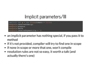 Implicit parameters/III
implicit val p = new Pizza(tomato = false)
Pasquale.receiveOrder(p)
Pasquale.prepare
Pasquale.serve
Pasquale.receivePayment(tip = 3)
an implicit parameter has nothing special, if you pass it to
method
if it's not provided, compiler will try to find one in scope
if none in scope or more that one, won't compile
resolution rules are not so easy, it worth a talk (and
actually there's one)
 