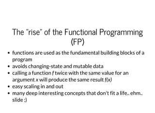 The "rise" of the Functional Programming
(FP)
functions are used as the fundamental building blocks of a
program
avoids changing-state and mutable data
calling a function f twice with the same value for an
argument x will produce the same result f(x)
easy scaling in and out
many deep interesting concepts that don't fit a life.. ehm..
slide ;)
 