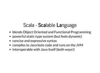 Scala - Scalable Language
blends Object Oriented and Functional Programming
powerful static type system (but feels dynamic)
concise and expressive syntax
compiles to Java byte code and runs on the JVM
interoperable with Java itself (both ways!)
 