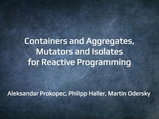 1 
Containers and Aggregates, 
Mutators and Isolates 
for Reactive Programming 
Aleksandar Prokopec, Philipp Haller, Marti...