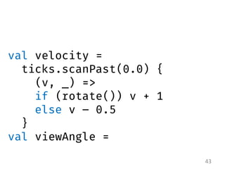 43 
val velocity = 
ticks.scanPast(0.0) { 
(v, _) => 
if (rotate()) v + 1 
else v – 0.5 } 
val viewAngle = 
 