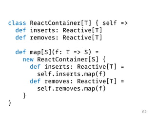 62 
class ReactContainer[T] { self => def inserts: Reactive[T] def removes: Reactive[T] def map[S](f: T => S) = new ReactC...