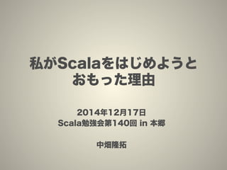 私がScalaをはじめようと
おもった理由
2014年12月17日
Scala勉強会第140回 in 本郷
中畑隆拓
 