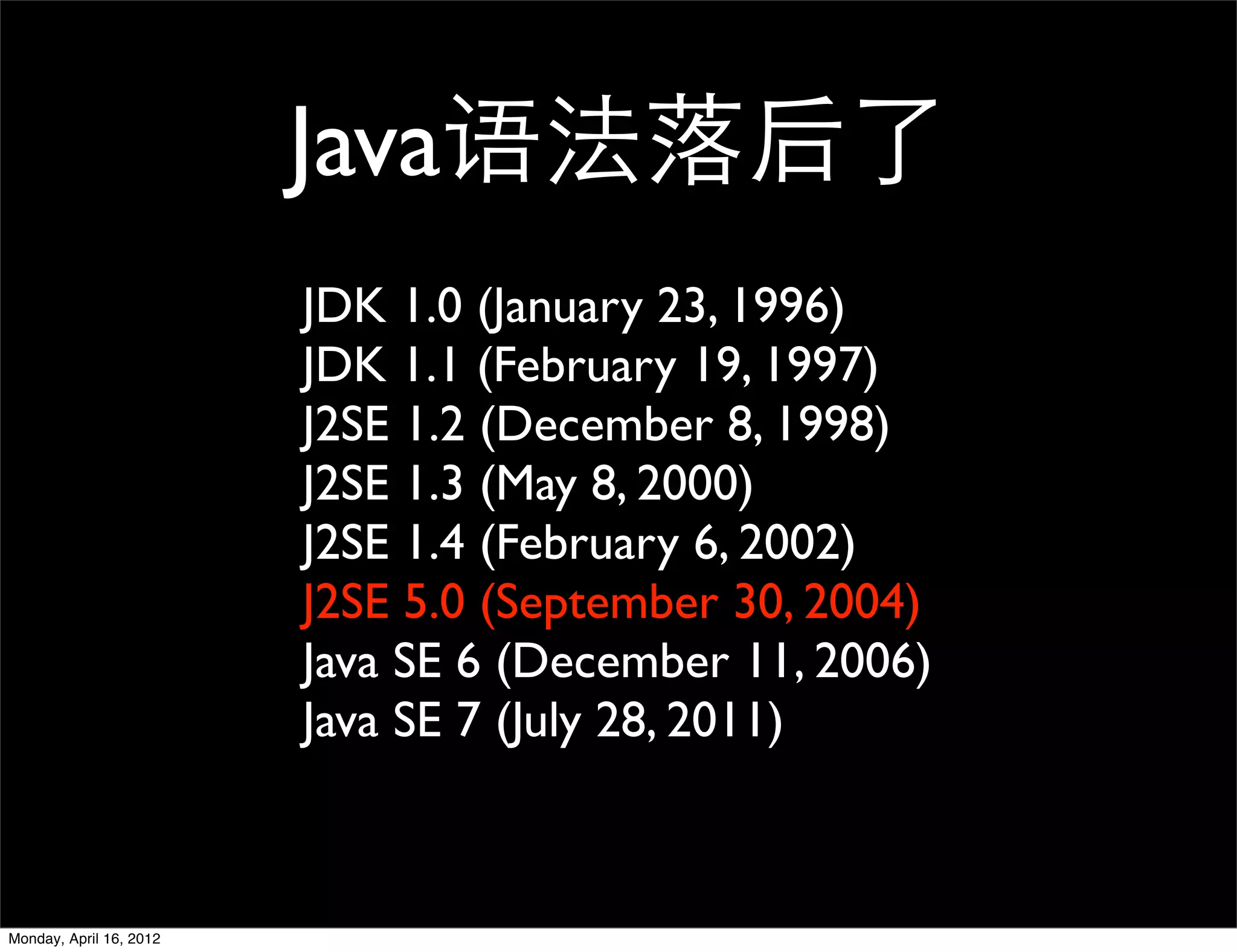 Java语法落后了
                         JDK 1.0 (January 23, 1996)
                         JDK 1.1 (February 19, 1997)
                         J2SE 1.2 (December 8, 1998)
                         J2SE 1.3 (May 8, 2000)
                         J2SE 1.4 (February 6, 2002)
                         J2SE 5.0 (September 30, 2004)
                         Java SE 6 (December 11, 2006)
                         Java SE 7 (July 28, 2011)



Monday, April 16, 2012
 