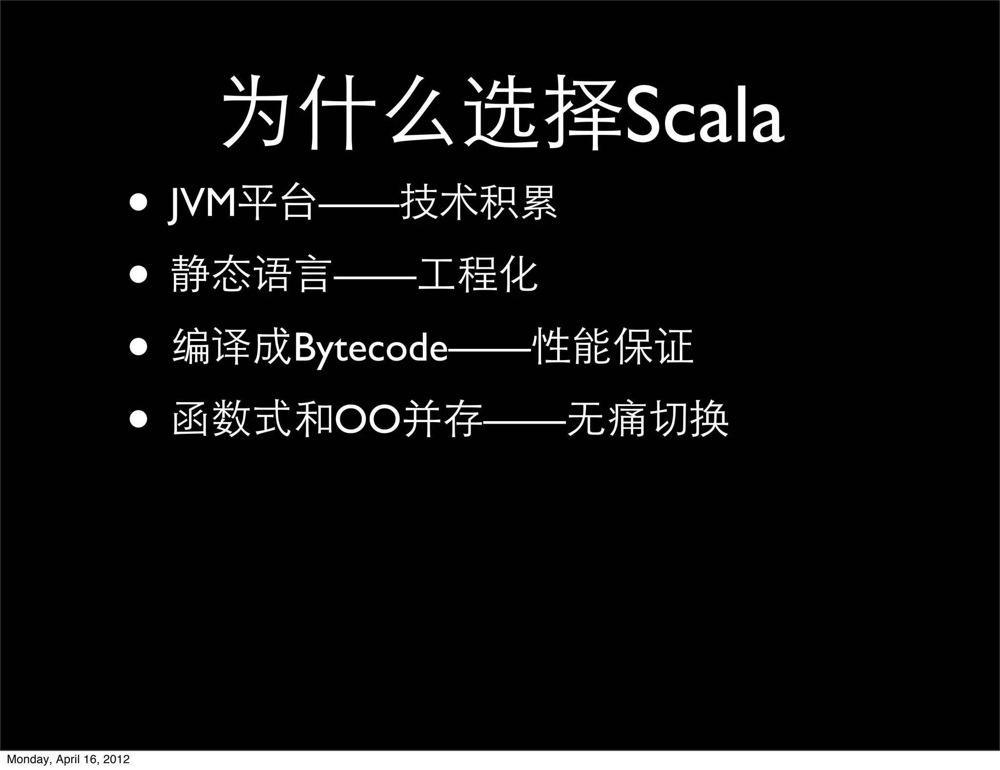 为什么选择Scala
                     • JVM平台——技术积累
                     • 静态语言——工程化
                     • 编译成Bytecode——性能保证
                     • 函数式和OO并存——无痛切换



Monday, April 16, 2012
 