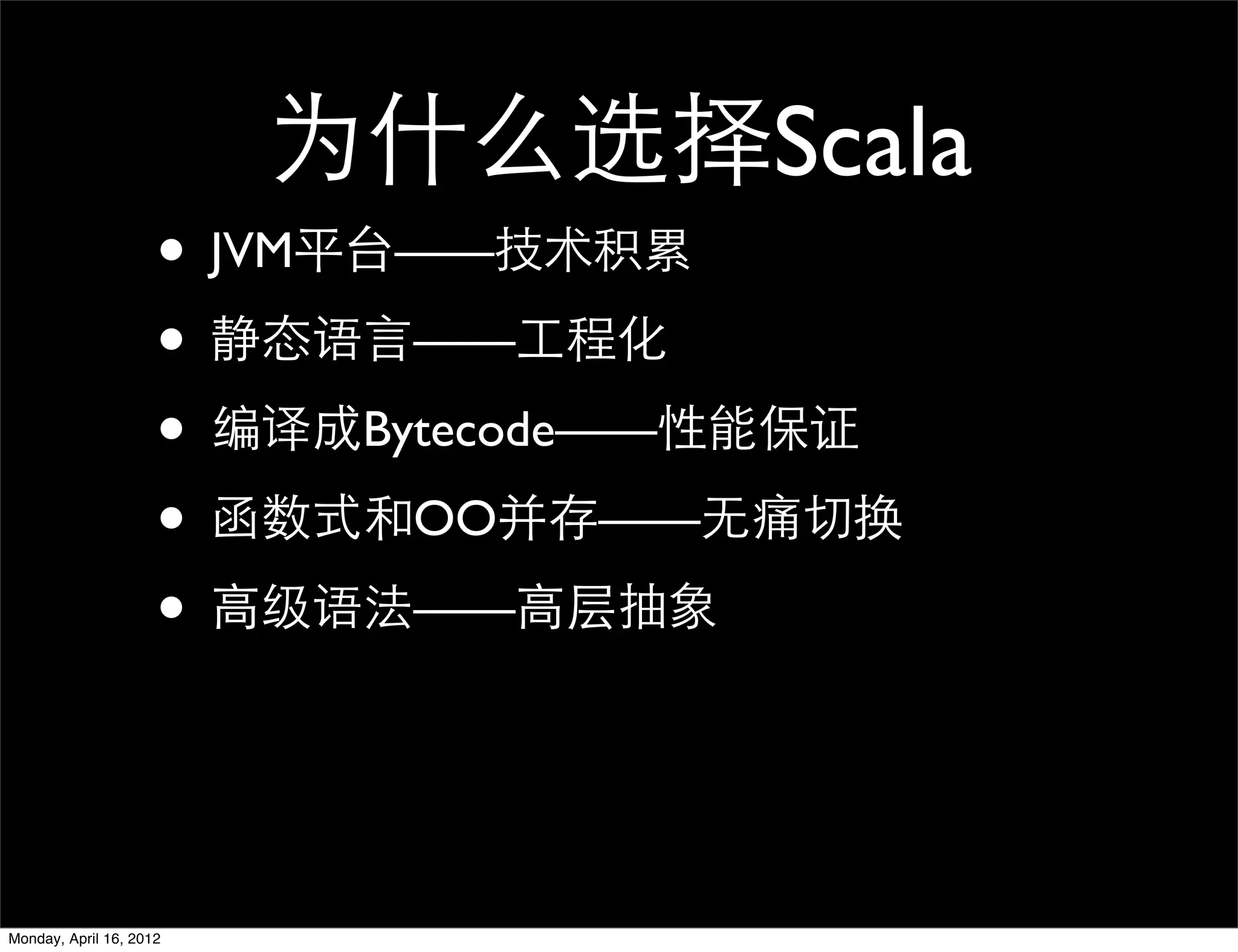 为什么选择Scala
                     • JVM平台——技术积累
                     • 静态语言——工程化
                     • 编译成Bytecode——性能保证
                     • 函数式和OO并存——无痛切换
                     • 高级语法——高层抽象


Monday, April 16, 2012
 