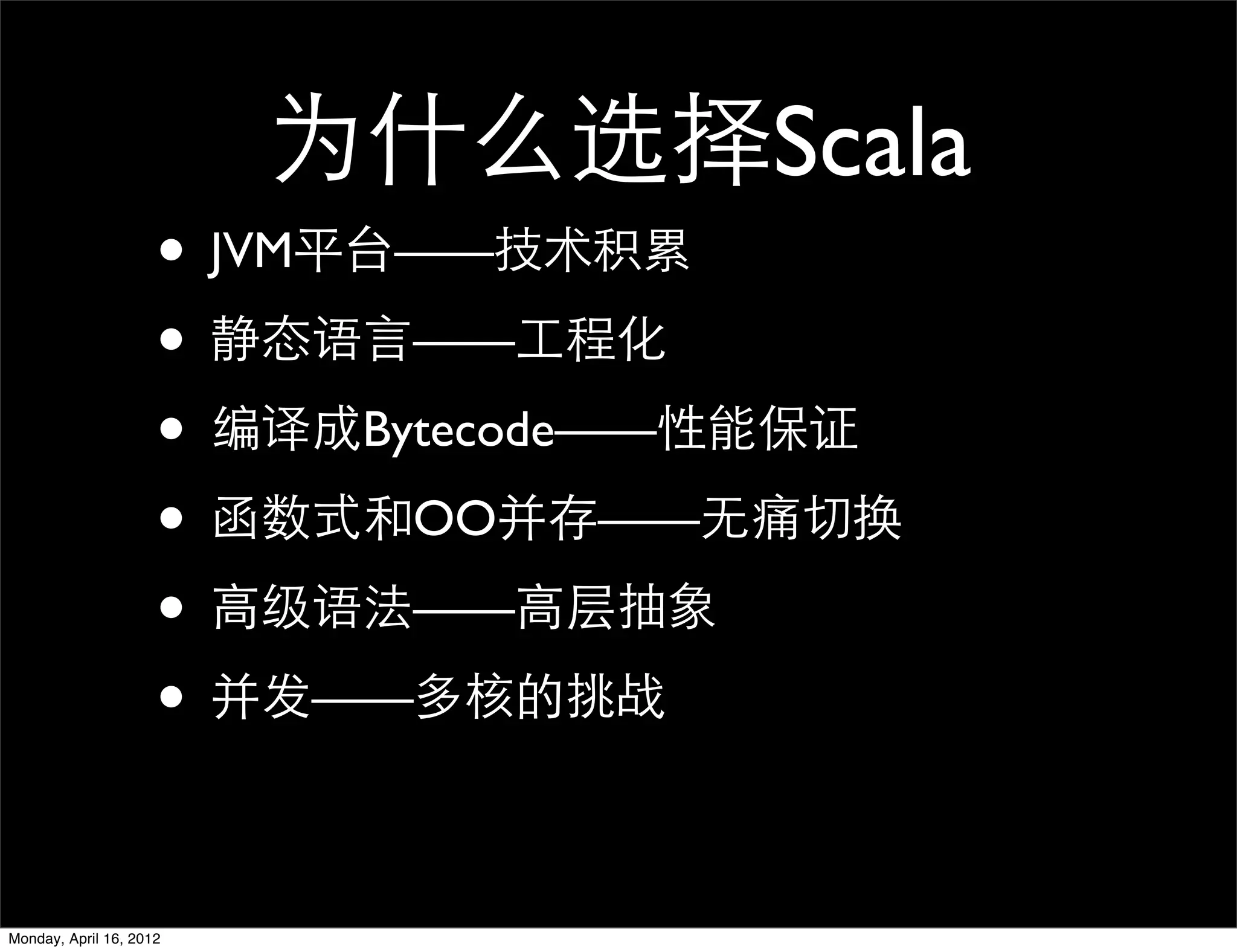 为什么选择Scala
                     • JVM平台——技术积累
                     • 静态语言——工程化
                     • 编译成Bytecode——性能保证
                     • 函数式和OO并存——无痛切换
                     • 高级语法——高层抽象
                     • 并发——多核的挑战

Monday, April 16, 2012
 