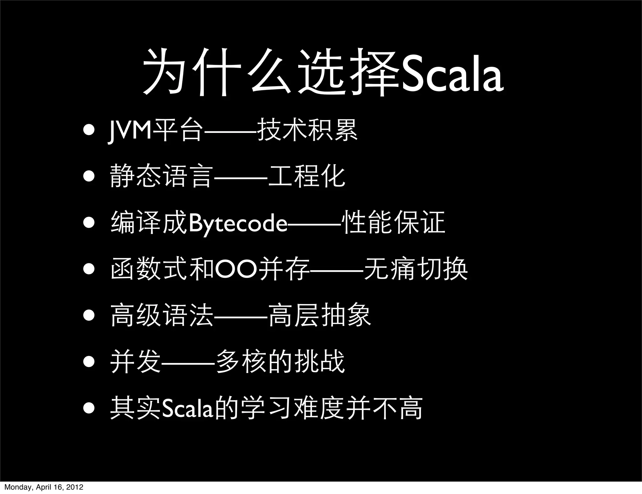 为什么选择Scala
                     • JVM平台——技术积累
                     • 静态语言——工程化
                     • 编译成Bytecode——性能保证
                     • 函数式和OO并存——无痛切换
                     • 高级语法——高层抽象
                     • 并发——多核的挑战
                     • 其实Scala的学习难度并不高
Monday, April 16, 2012
 
