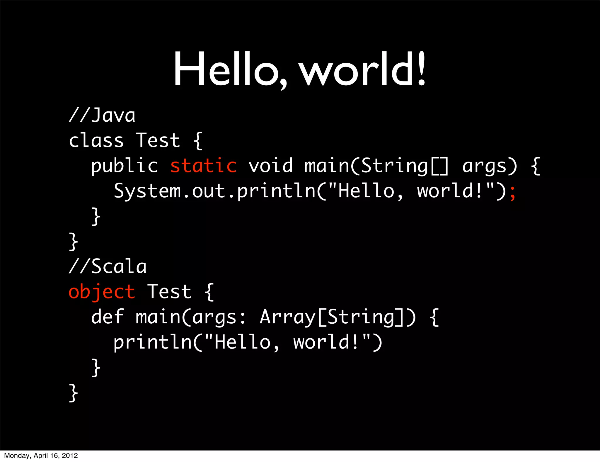 Hello, world!
                   //Java
                   class Test {
                     public static void main(String[] args) {
                       System.out.println("Hello, world!");
                     }
                   }
                   //Scala
                   object Test {
                     def main(args: Array[String]) {
                       println("Hello, world!")
                     }
                   }


Monday, April 16, 2012
 