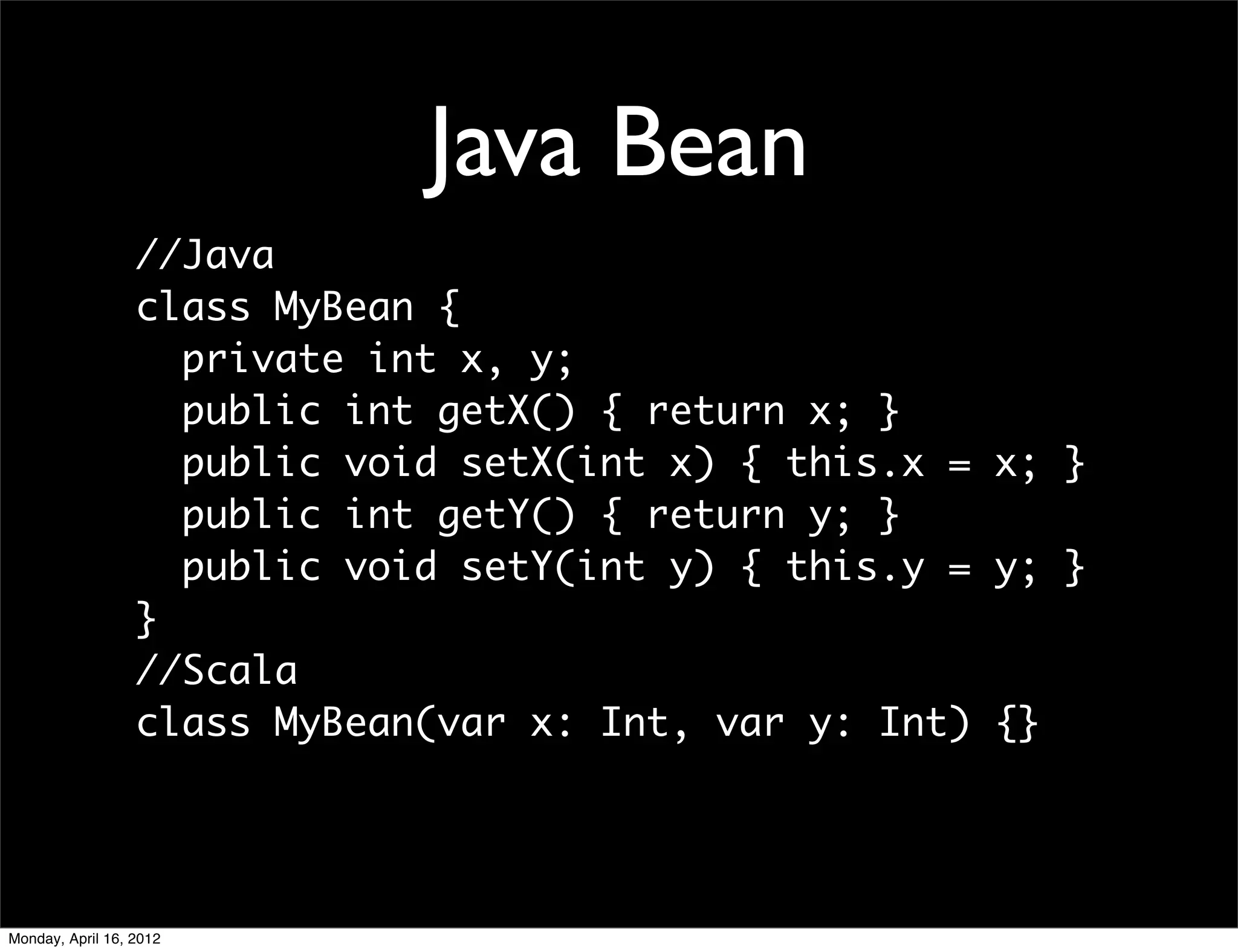 Java Bean
                  //Java
                  class MyBean {
                    private int x, y;
                    public int getX() { return x; }
                    public void setX(int x) { this.x = x; }
                    public int getY() { return y; }
                    public void setY(int y) { this.y = y; }
                  }
                  //Scala
                  class MyBean(var x: Int, var y: Int) {}




Monday, April 16, 2012
 