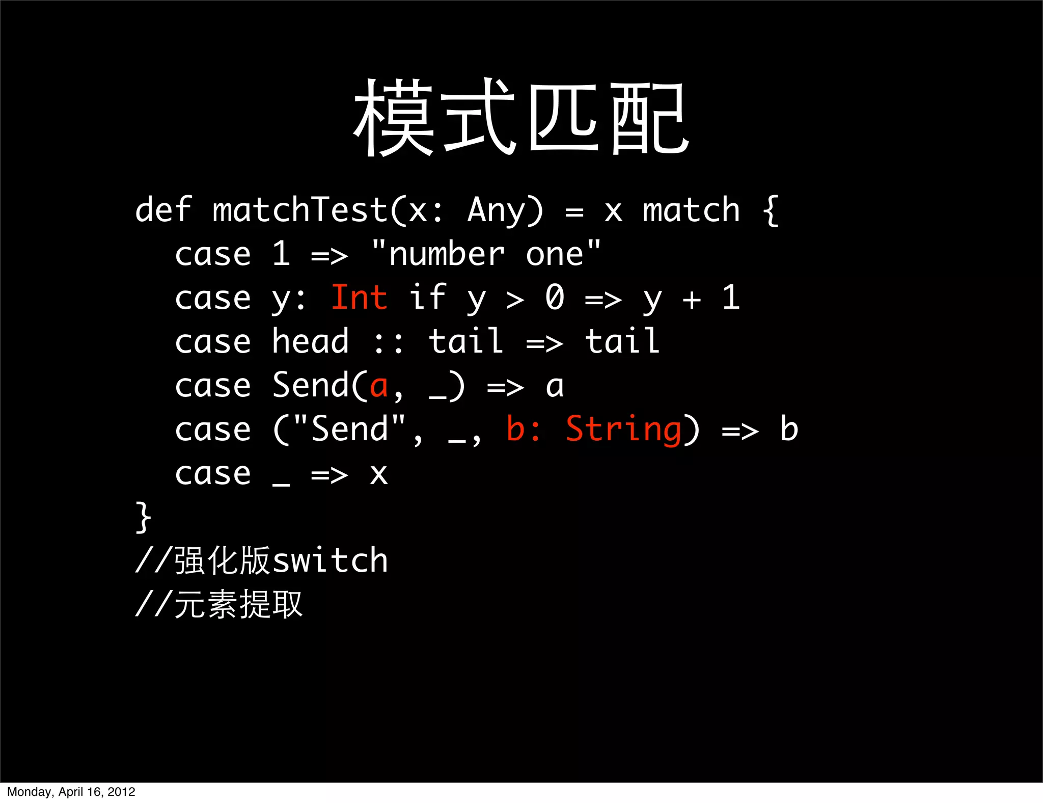 模式匹配
                     def matchTest(x: Any) = x match {
                       case 1 => "number one"
                       case y: Int if y > 0 => y + 1
                       case head :: tail => tail
                       case Send(a, _) => a
                       case ("Send", _, b: String) => b
                       case _ => x
                     }
                     //强化版switch
                     //元素提取




Monday, April 16, 2012
 