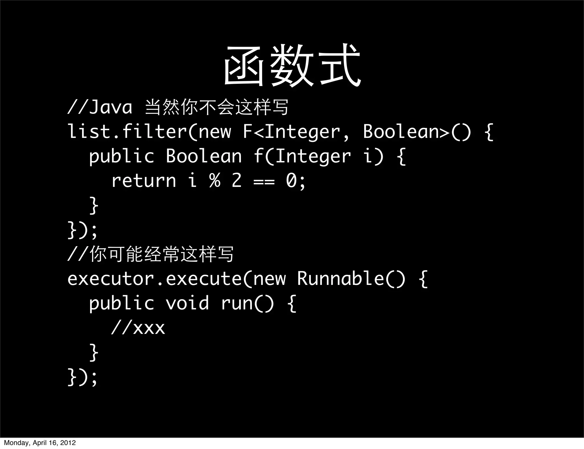 函数式
                   //Java 当然你不会这样写
                   list.filter(new F<Integer, Boolean>() {
                     public Boolean f(Integer i) {
                       return i % 2 == 0;
                     }
                   });
                   //你可能经常这样写
                   executor.execute(new Runnable() {
                     public void run() {
                       //xxx
                     }
                   });


Monday, April 16, 2012
 