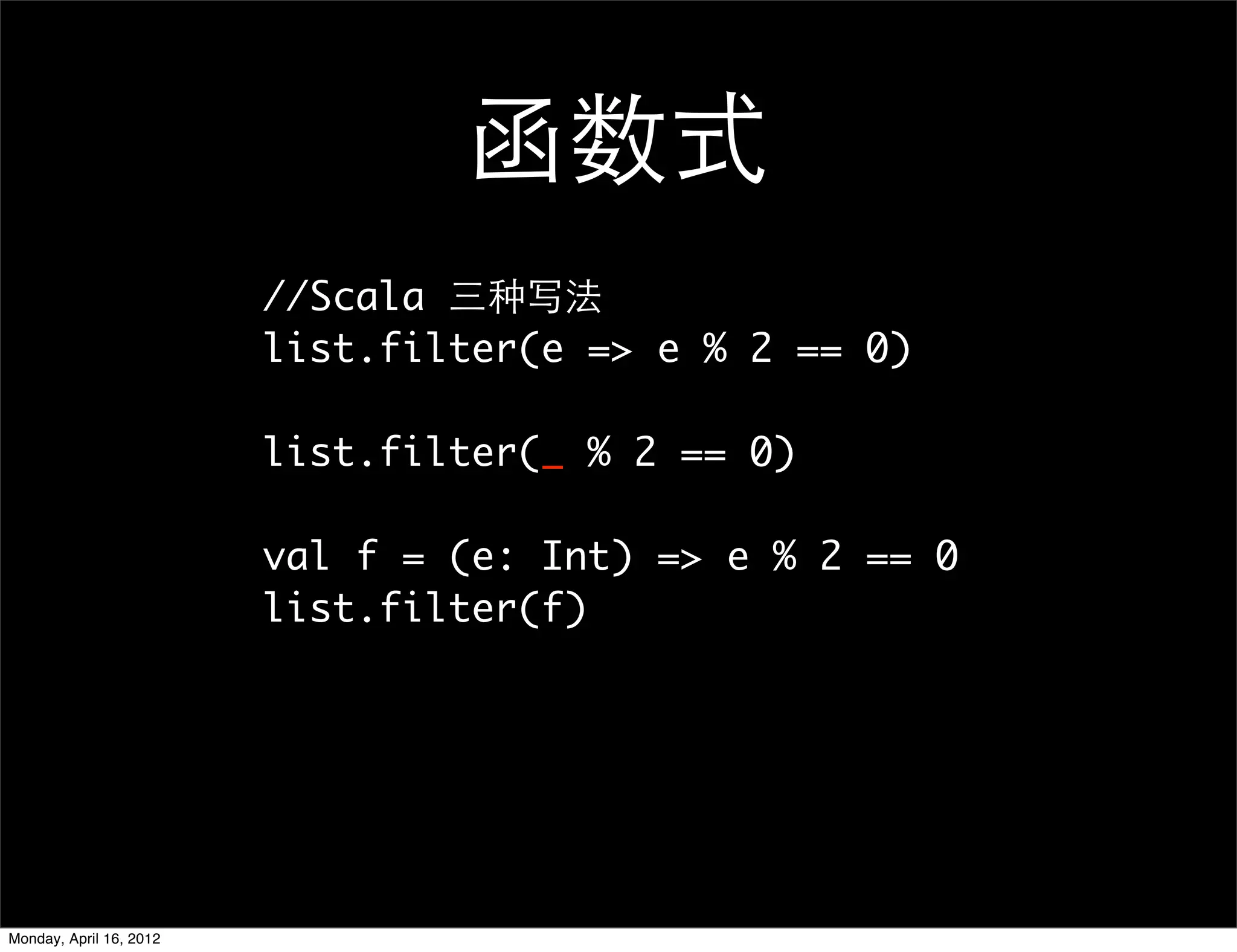 函数式
                         //Scala 三种写法
                         list.filter(e => e % 2 == 0)

                         list.filter(_ % 2 == 0)

                         val f = (e: Int) => e % 2 == 0
                         list.filter(f)




Monday, April 16, 2012
 