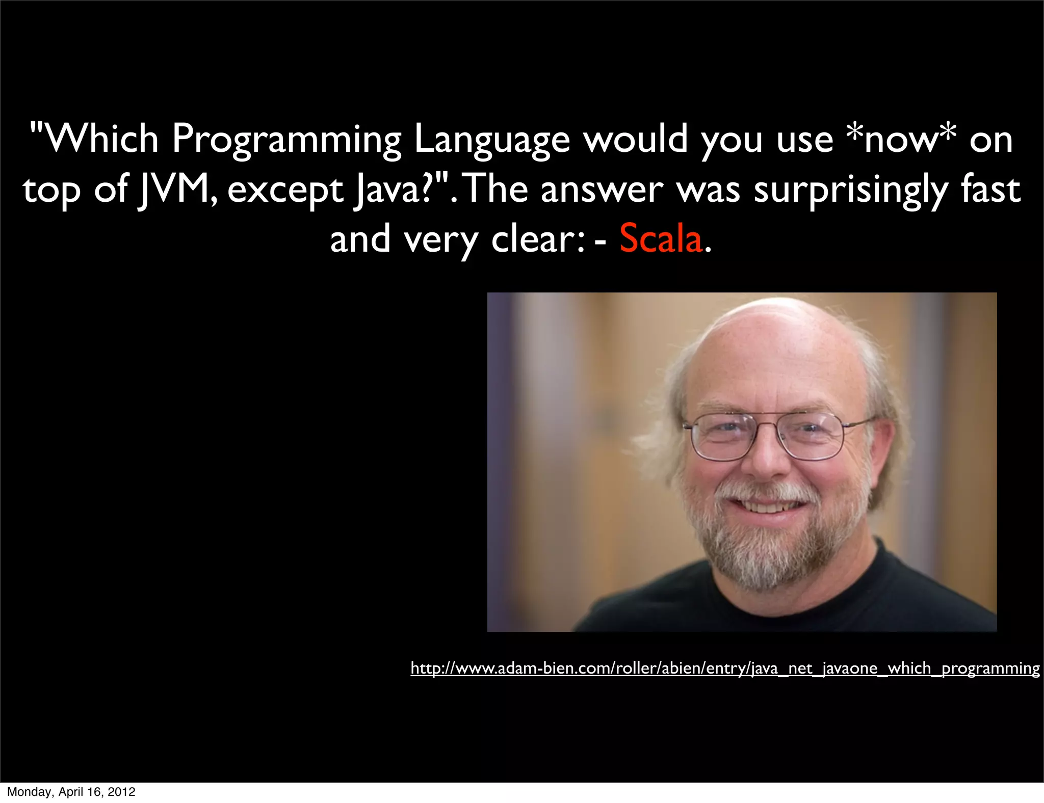 "Which Programming Language would you use *now* on
  top of JVM, except Java?". The answer was surprisingly fast
                   and very clear: - Scala.




                         http://www.adam-bien.com/roller/abien/entry/java_net_javaone_which_programming




Monday, April 16, 2012
 