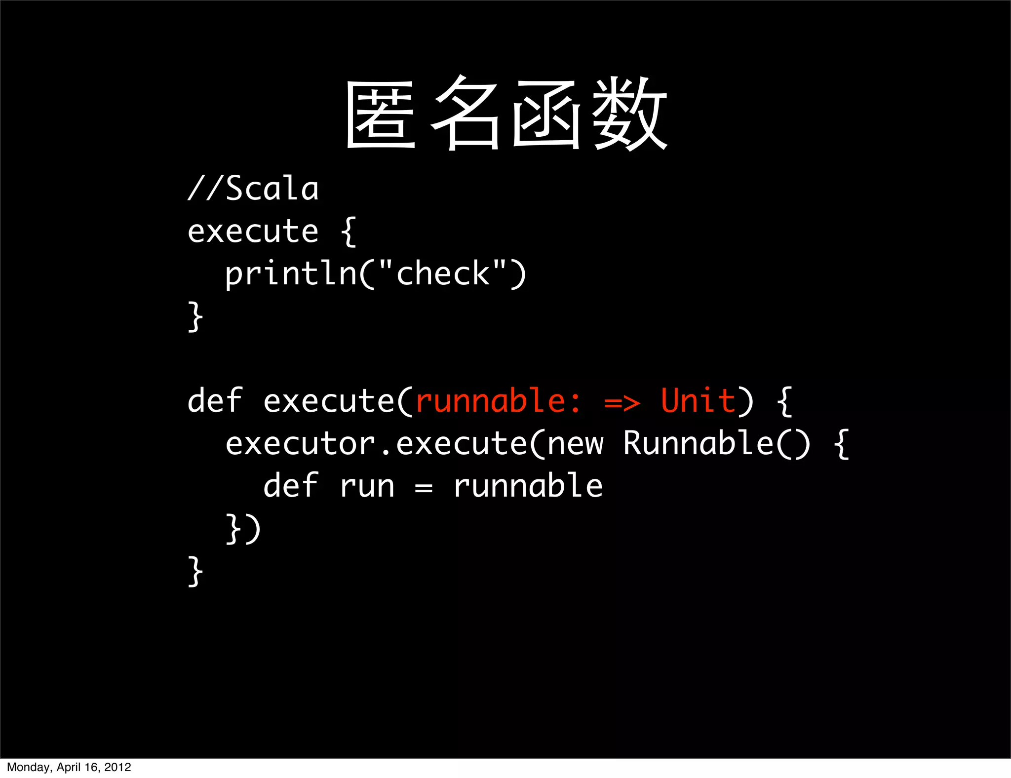 匿名函数
                         //Scala
                         execute {
                           println("check")
                         }

                         def execute(runnable: => Unit) {
                           executor.execute(new Runnable() {
                              def run = runnable
                           })
                         }




Monday, April 16, 2012
 