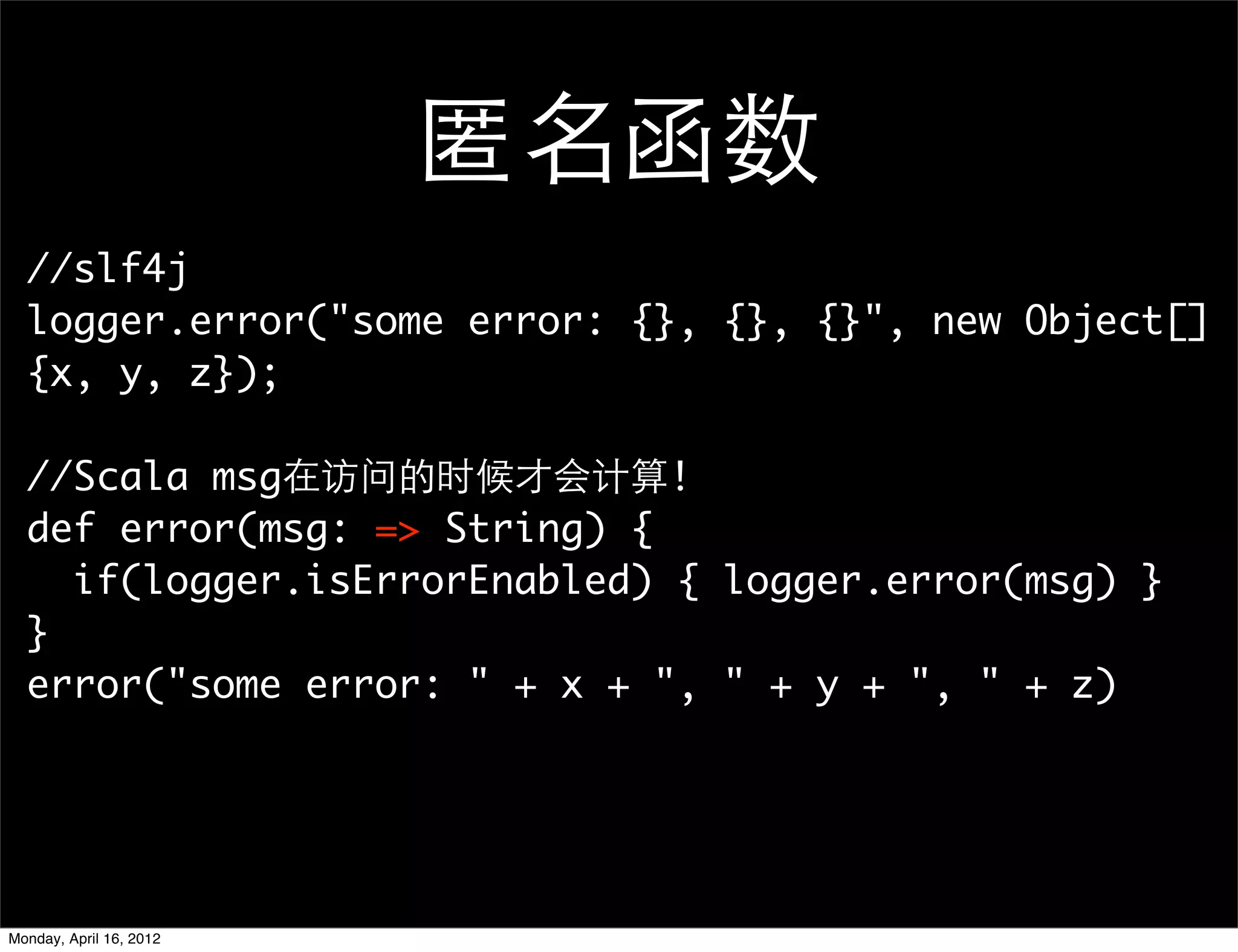 匿名函数
  //slf4j
  logger.error("some error: {}, {}, {}", new Object[]
  {x, y, z});

  //Scala msg在访问的时候才会计算!
  def error(msg: => String) {
    if(logger.isErrorEnabled) { logger.error(msg) }
  }
  error("some error: " + x + ", " + y + ", " + z)




Monday, April 16, 2012
 