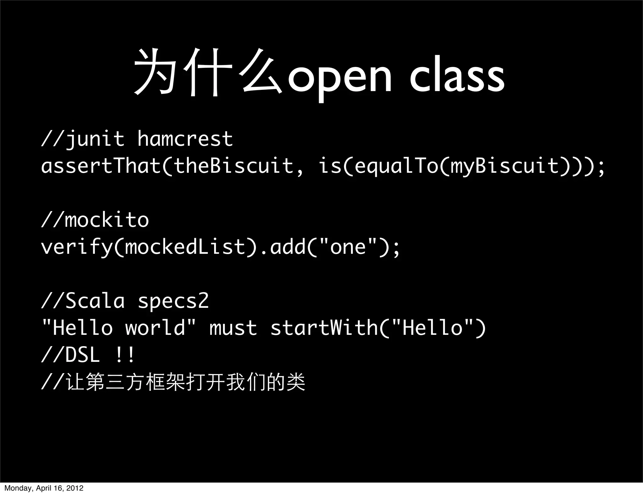 为什么open class
          //junit hamcrest
          assertThat(theBiscuit, is(equalTo(myBiscuit)));

          //mockito
          verify(mockedList).add("one");

          //Scala specs2
          "Hello world" must startWith("Hello")
          //DSL !!
          //让第三方框架打开我们的类




Monday, April 16, 2012
 