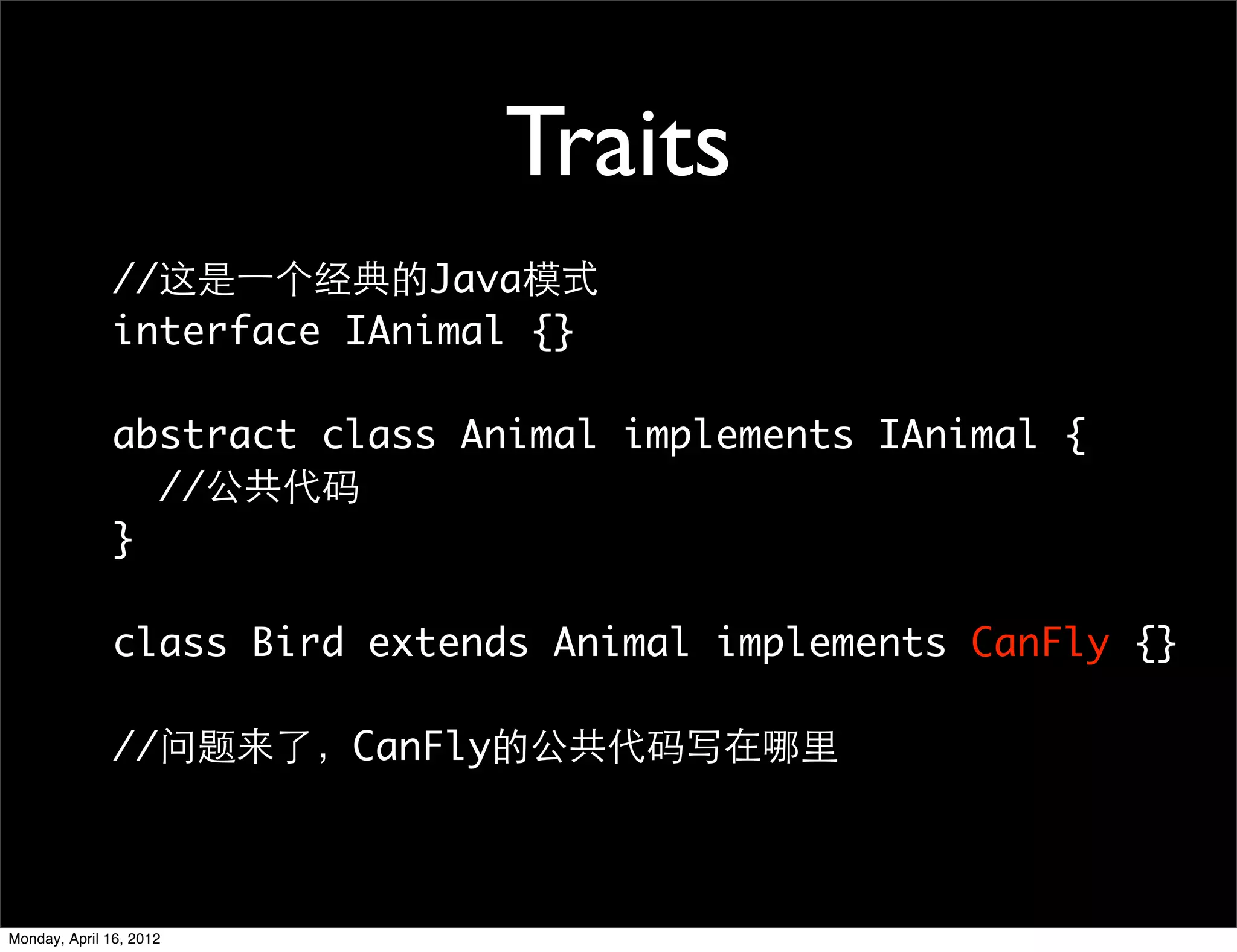 Traits
               //这是一个经典的Java模式
               interface IAnimal {}

               abstract class Animal implements IAnimal {
                 //公共代码
               }

               class Bird extends Animal implements CanFly {}

               //问题来了，CanFly的公共代码写在哪里



Monday, April 16, 2012
 