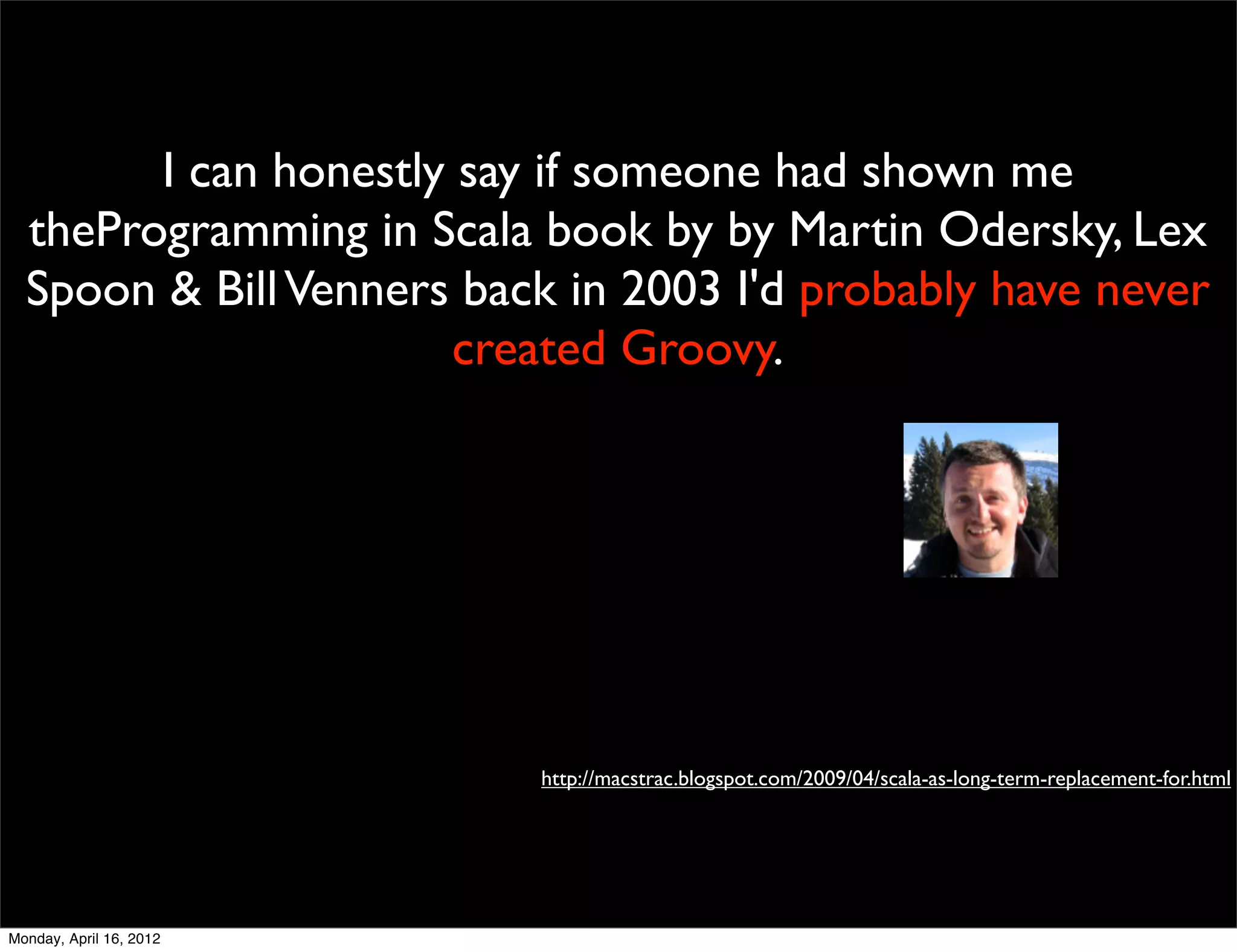 I can honestly say if someone had shown me
  theProgramming in Scala book by by Martin Odersky, Lex
  Spoon & Bill Venners back in 2003 I'd probably have never
                       created Groovy.




                          http://macstrac.blogspot.com/2009/04/scala-as-long-term-replacement-for.html




Monday, April 16, 2012
 