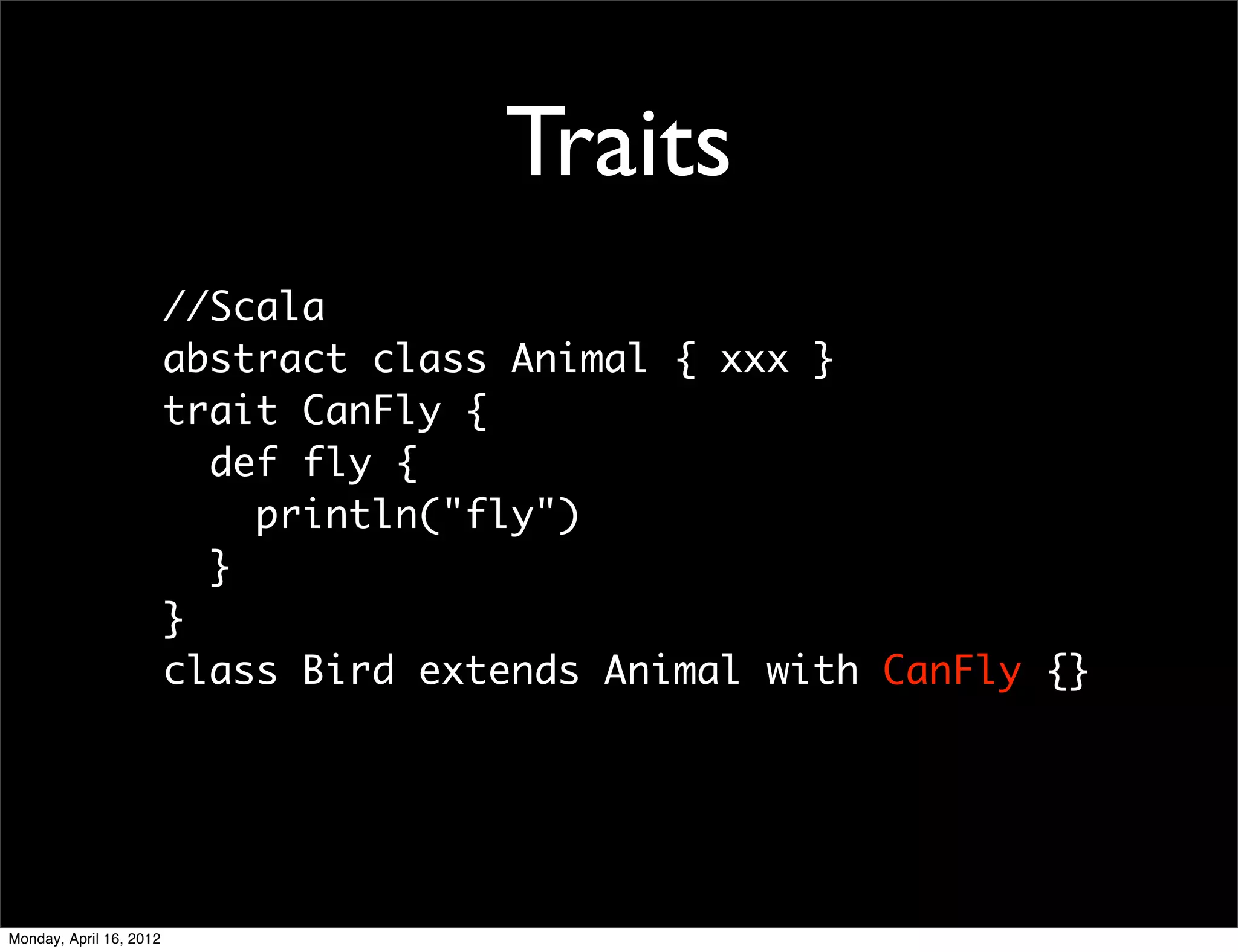 Traits
                         //Scala
                         abstract class Animal { xxx }
                         trait CanFly {
                           def fly {
                             println("fly")
                           }
                         }
                         class Bird extends Animal with CanFly {}




Monday, April 16, 2012
 