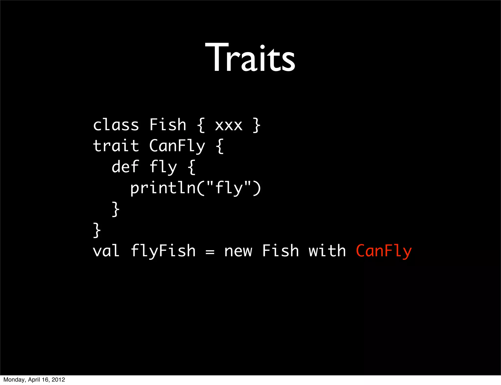 Traits
                         class Fish { xxx }
                         trait CanFly {
                           def fly {
                             println("fly")
                           }
                         }
                         val flyFish = new Fish with CanFly




Monday, April 16, 2012
 