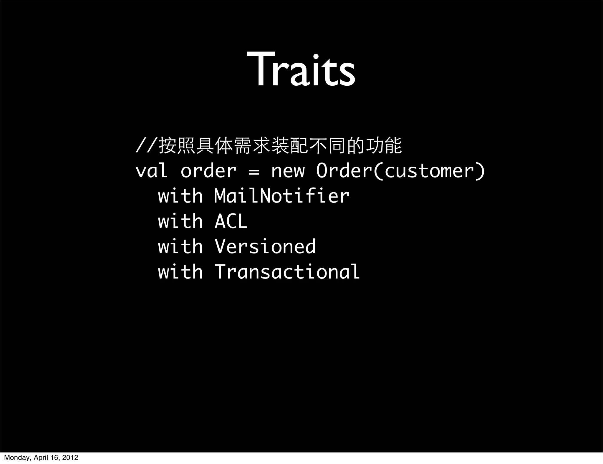 Traits
                         //按照具体需求装配不同的功能
                         val order = new Order(customer)
                           with MailNotifier
                           with ACL
                           with Versioned
                           with Transactional




Monday, April 16, 2012
 