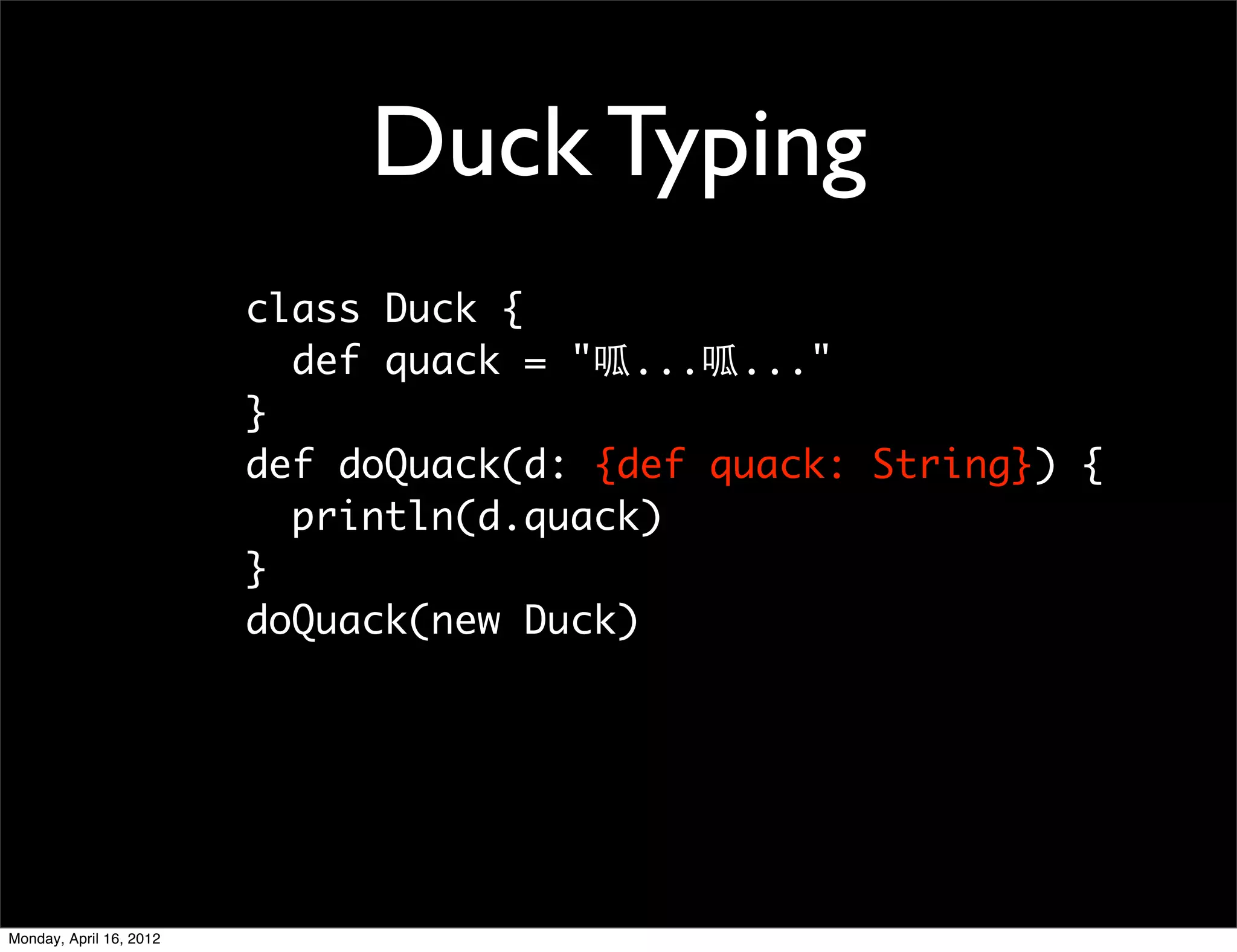 Duck Typing
                         class Duck {
                           def quack = "呱...呱..."
                         }
                         def doQuack(d: {def quack: String}) {
                           println(d.quack)
                         }
                         doQuack(new Duck)




Monday, April 16, 2012
 