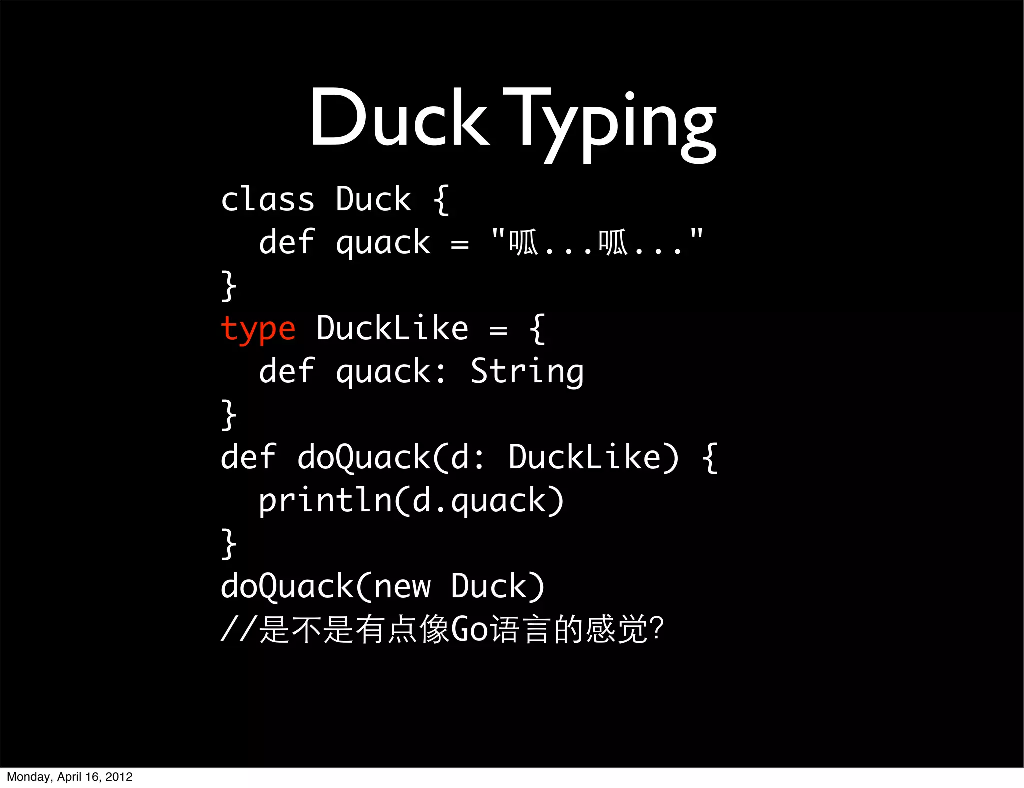 Duck Typing
                         class Duck {
                           def quack = "呱...呱..."
                         }
                         type DuckLike = {
                           def quack: String
                         }
                         def doQuack(d: DuckLike) {
                           println(d.quack)
                         }
                         doQuack(new Duck)
                         //是不是有点像Go语言的感觉？



Monday, April 16, 2012
 