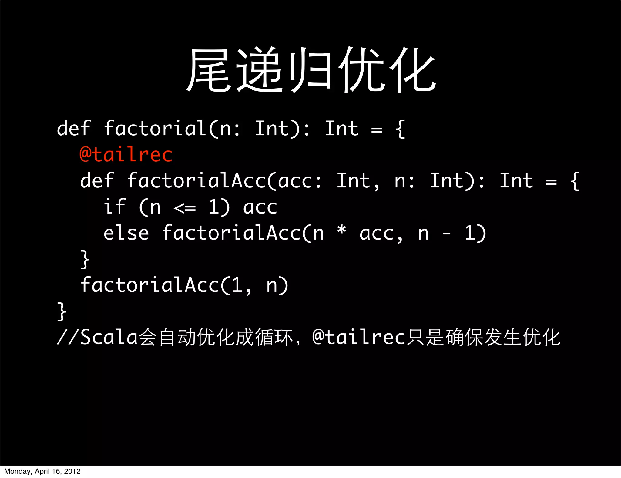 尾递归优化
               def factorial(n: Int): Int = {
                 @tailrec
                 def factorialAcc(acc: Int, n: Int): Int = {
                   if (n <= 1) acc
                   else factorialAcc(n * acc, n - 1)
                 }
                 factorialAcc(1, n)
               }
               //Scala会自动优化成循环，@tailrec只是确保发生优化




Monday, April 16, 2012
 