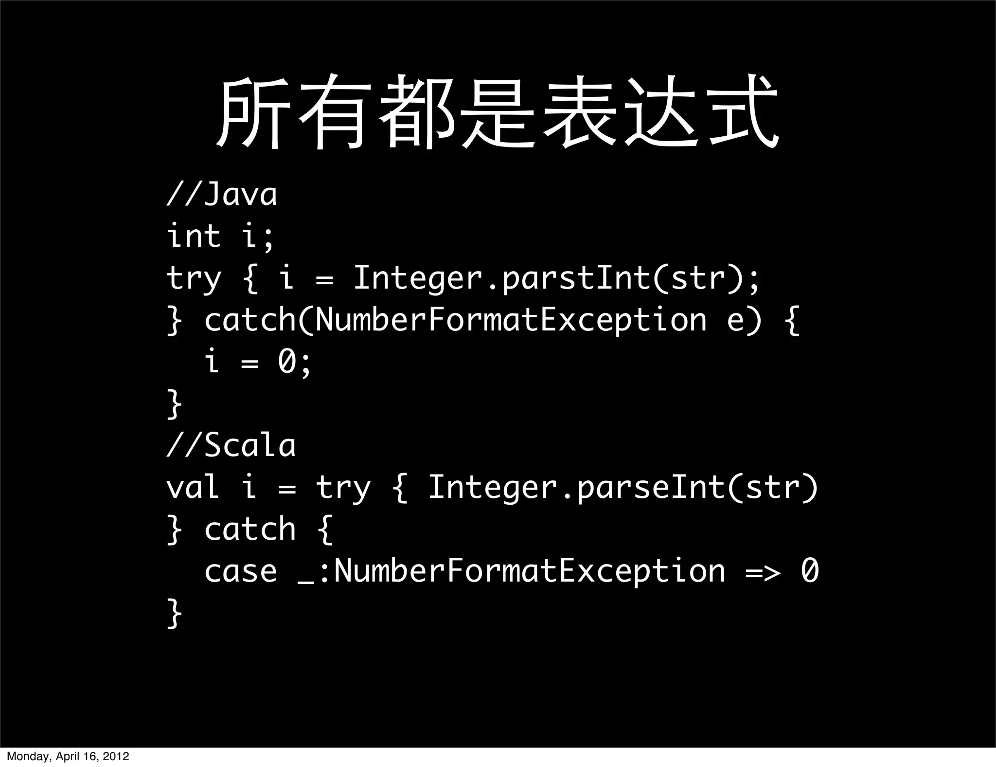 所有都是表达式
                         //Java
                         int i;
                         try { i = Integer.parstInt(str);
                         } catch(NumberFormatException e) {
                           i = 0;
                         }
                         //Scala
                         val i = try { Integer.parseInt(str)
                         } catch {
                           case _:NumberFormatException => 0
                         }



Monday, April 16, 2012
 
