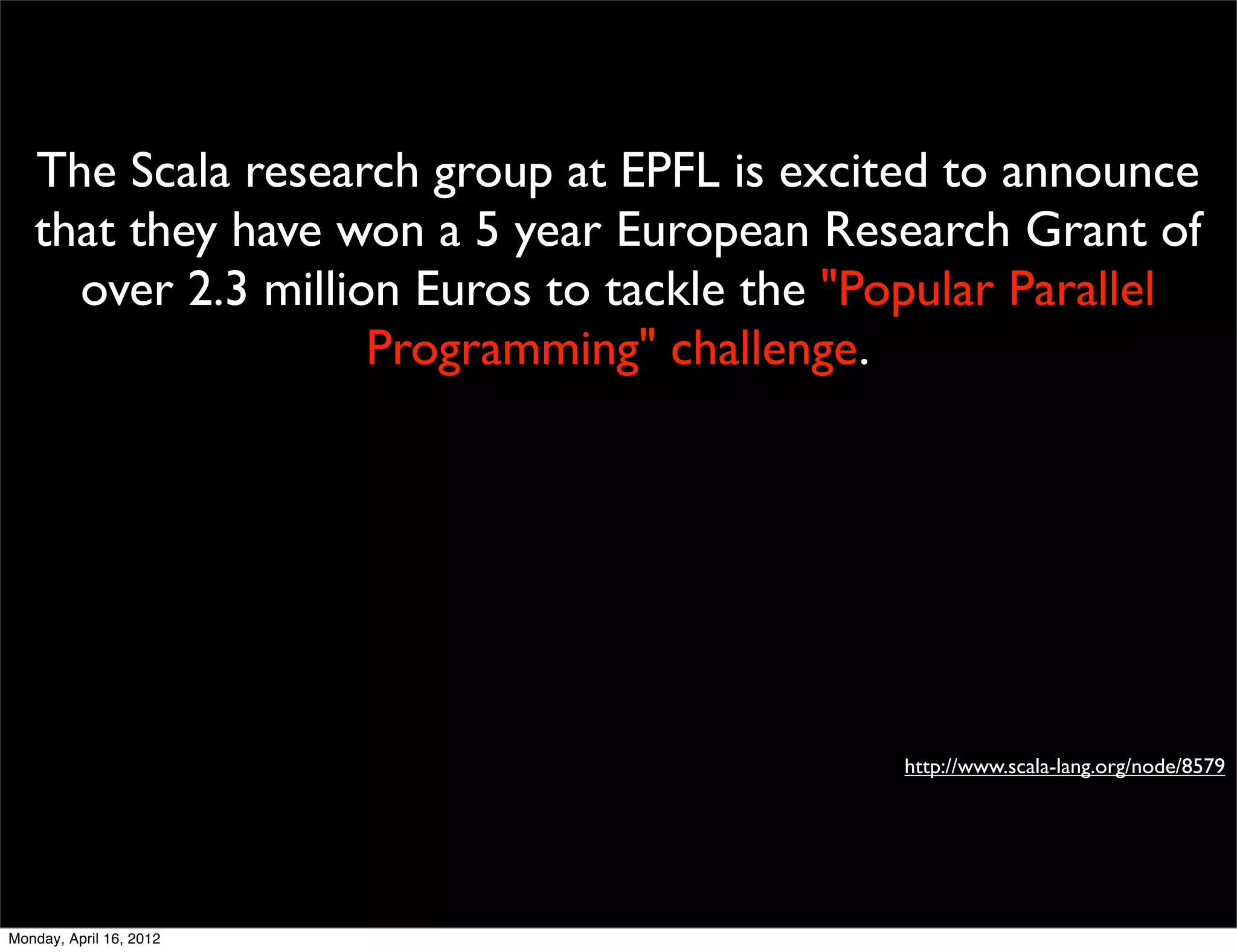 The Scala research group at EPFL is excited to announce
   that they have won a 5 year European Research Grant of
     over 2.3 million Euros to tackle the "Popular Parallel
                    Programming" challenge.




                                            http://www.scala-lang.org/node/8579




Monday, April 16, 2012
 