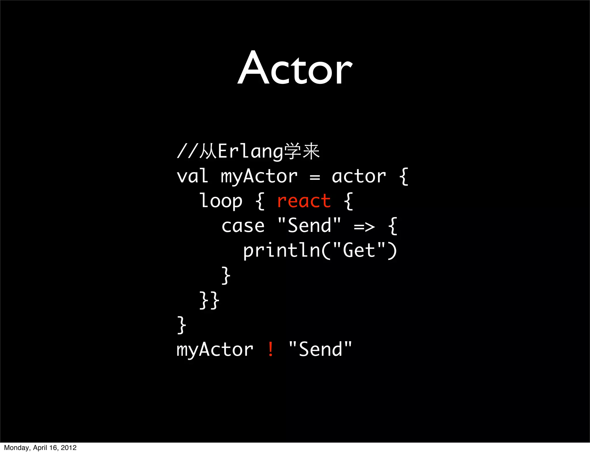 Actor
                         //从Erlang学来
                         val myActor = actor {
                           loop { react {
                              case "Send" => {
                                println("Get")
                              }
                           }}
                         }
                         myActor ! "Send"




Monday, April 16, 2012
 