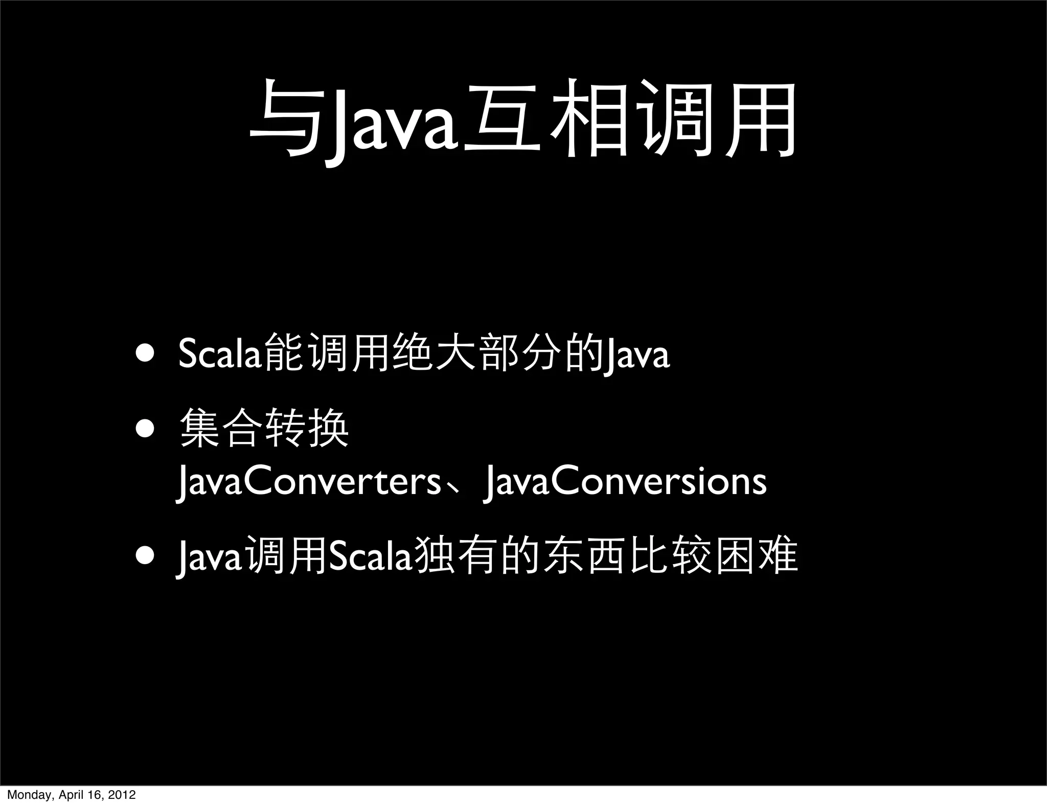 与Java互相调用

                     • Scala能调用绝大部分的Java
                     • 集合转换
                         JavaConverters、JavaConversions

                     • Java调用Scala独有的东西比较困难

Monday, April 16, 2012
 
